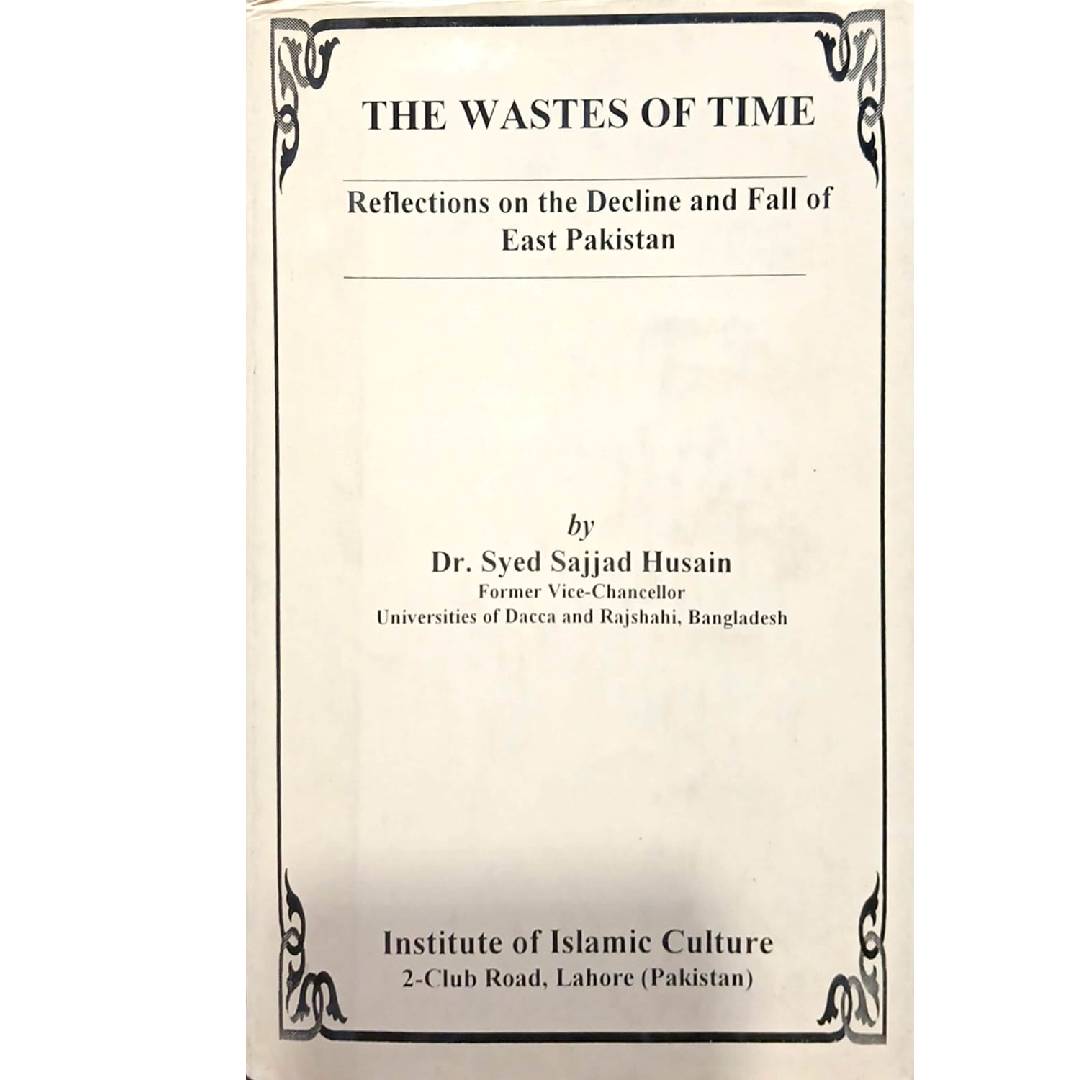 The Wastes of Time Reflections on the Decline and Fall of East Pakistan by Dr. Syed Sajjad Husain